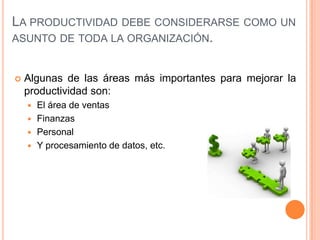 LA PRODUCTIVIDAD DEBE CONSIDERARSE COMO UN
ASUNTO DE TODA LA ORGANIZACIÓN.


Algunas de las áreas más importantes para mejorar la
productividad son:
El área de ventas
 Finanzas
 Personal
 Y procesamiento de datos, etc.


 