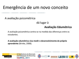 Emergência de um novo conceito

A avaliação psicométrica
                                 dá lugar à
                                       Avaliação Edumétrica
  A avaliação psicométrica centra-se na medida das diferenças entre os
  estudantes.

  A avaliação edumétrica visa medir o desenvolvimento do próprio
  aprendente (Brinke, 2008).
 