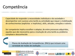 Competência

 Capacidade de responder a necessidades individuais e da sociedade e
 desempenhar com sucesso uma tarefa ou actividade que requer a mobilização
 de conhecimentos (explícitos e implícitos), skills, atitudes, emoções e valores.

 Ser competente implica escolher e adaptar, de entre processos adquiridos,
 aqueles que são necessários para a resolução de uma tarefa ou problema
 complexo e desconhecido



        Planos de Avaliação de Competências (PACs) que incluam uma
        variedade de modos de avaliação.
 