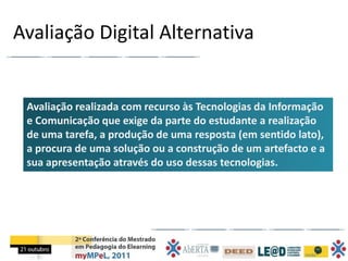 Avaliação Digital Alternativa


 Avaliação realizada com recurso às Tecnologias da Informação
 e Comunicação que exige da parte do estudante a realização
 de uma tarefa, a produção de uma resposta (em sentido lato),
 a procura de uma solução ou a construção de um artefacto e a
 sua apresentação através do uso dessas tecnologias.
 