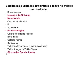 Métodos mais utilizados actualmente e com forte impacto
                        nos resultados
•    Brainstorming
•    Listagem de Atributos
•    Mapa Mental
•    Outro Ponto de Vista
•    PNI
•    SCAMPER
•    Inside Strengths
•    Geração de ideias básicas
•    Ideia diária
•    Colapso mental
•    Switcheroo
•    Ticklers relacionadas: e estímulos alheios
•    Tickler imagem e Tickler Texto
•    Circulo das Oportunidades
- 17 -
 