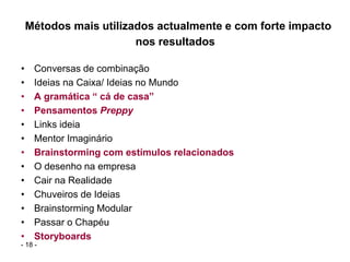 Métodos mais utilizados actualmente e com forte impacto
                        nos resultados

•    Conversas de combinação
•    Ideias na Caixa/ Ideias no Mundo
•    A gramática “ cá de casa”
•    Pensamentos Preppy
•    Links ideia
•    Mentor Imaginário
•    Brainstorming com estímulos relacionados
•    O desenho na empresa
•    Cair na Realidade
•    Chuveiros de Ideias
•    Brainstorming Modular
•    Passar o Chapéu
•    Storyboards
- 18 -
 