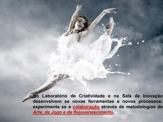No Laboratório de Criatividade e na Sala de Inovação
desenvolvem se novas ferramentas e novos processos;
experimenta se a colaboração através de metodologias de
Arte, de Jogo e de Rejuvenescimento.
 