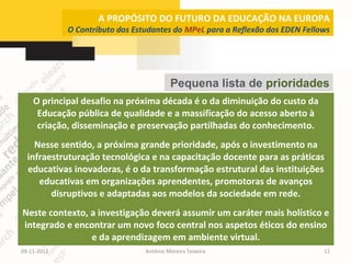 A PROPÓSITO DO FUTURO DA EDUCAÇÃO NA EUROPA
             O Contributo dos Estudantes do MPeL para a Reflexão dos EDEN Fellows




                                          Pequena lista de prioridades
    O principal desafio na próxima década é o da diminuição do custo da
     Educação pública de qualidade e a massificação do acesso aberto à
     criação, disseminação e preservação partilhadas do conhecimento.
    Nesse sentido, a próxima grande prioridade, após o investimento na
  infraestruturação tecnológica e na capacitação docente para as práticas
  educativas inovadoras, é o da transformação estrutural das instituições
     educativas em organizações aprendentes, promotoras de avanços
        disruptivos e adaptadas aos modelos da sociedade em rede.
Neste contexto, a investigação deverá assumir um caráter mais holístico e
integrado e encontrar um novo foco central nos aspetos éticos do ensino
                e da aprendizagem em ambiente virtual.
09-11-2012                       António Moreira Teixeira                      12
 