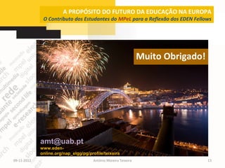 A PROPÓSITO DO FUTURO DA EDUCAÇÃO NA EUROPA
              O Contributo dos Estudantes do MPeL para a Reflexão dos EDEN Fellows




                                                                  Muito Obrigado!




             amt@uab.pt
             www.eden-
             online.org/nap_elgg/pg/profile/teixeira
09-11-2012                             António Moreira Teixeira                     13
 