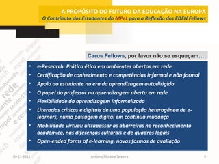 A PROPÓSITO DO FUTURO DA EDUCAÇÃO NA EUROPA
               O Contributo dos Estudantes do MPeL para a Reflexão dos EDEN Fellows




                                  Caros Fellows, por favor não se esqueçam…
         •   e-Research: Prática ética em ambientes abertos em rede
         •   Certificação de conhecimento e competências informal e não formal
         •   Apoio ao estudante na era da aprendizagem autodirigida
         •   O papel do professor na aprendizagem aberta em rede
         •   Flexibilidade da aprendizagem informalizada
         •   Literacias críticas e digitais de uma população heterogénea de e-
             learners, numa paisagem digital em contínua mudança
         •   Mobilidade virtual: ultrapassar as abarreiras no reconhecimento
             académico, nas diferenças culturais e de quadros legais
         •   Open-ended forms of e-learning, novas formas de avaliação

09-11-2012                         António Moreira Teixeira                       9
 