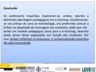 Conclusão

Os professores inquiridos mostraram-se, ambos, abertos a
diferentes abordagens pedagógicas em e-learning, manifestando-
se ora críticos de uma só metodologia, ora preferindo colocar a
ênfase na adaptação da mensagem aos contextos, dado que não
existe um modelo pedagógico único para o e-learning, devendo
antes serem feitas adaptações em função dos contextos. Por
isso, ambos enfatizam os processos, a contextualização específica
de cada comunidade.
....
 