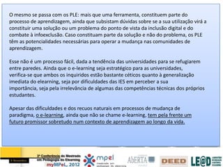 O mesmo se passa com os PLE: mais que uma ferramenta, constituem parte do
processo de aprendizagem, ainda que subsistam dúvidas sobre se a sua utilização virá a
constituir uma solução ou um problema do ponto de vista da inclusão digital e do
combate à infoexclusão. Caso constituam parte da solução e não do problema, os PLE
têm as potencialidades necessárias para operar a mudança nas comunidades de
aprendizagem.

Esse não é um processo fácil, dada a tendência das universidades para se refugiarem
entre paredes. Ainda que o e-learning seja estratégico para as universidades,
verifica-se que ambos os inquiridos estão bastante céticos quanto à generalização
imediata do elearning, seja por dificuldades das IES em perceber a sua
importância, seja pela irrelevância de algumas das competências técnicas dos próprios
estudantes.

Apesar das dificuldades e dos recuos naturais em processos de mudança de
paradigma, o e-learning, ainda que não se chame e-learning, tem pela frente um
futuro promissor sobretudo num contexto de aprendizagem ao longo da vida.
 