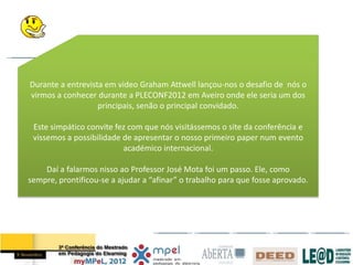 Durante a entrevista em video Graham Attwell lançou-nos o desafio de nós o
virmos a conhecer durante a PLECONF2012 em Aveiro onde ele seria um dos
                   principais, senão o principal convidado.

 Este simpático convite fez com que nós visitássemos o site da conferência e
 vissemos a possibilidade de apresentar o nosso primeiro paper num evento
                          académico internacional.

    Daí a falarmos nisso ao Professor José Mota foi um passo. Ele, como
sempre, prontificou-se a ajudar a “afinar” o trabalho para que fosse aprovado.
 