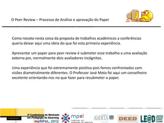 O Peer Review – Processo de Análise e aprovação do Paper



Como novato nesta coisa da proposta de trabalhos académicos a conferências
queria deixar aqui uma ideia do que foi esta primeira experiência.

Apresentar um paper para peer review é submeter esse trabalho a uma avaliação
externa por, normalmente dois avaliadores incógnitos.

Uma experiência que foi extremamente positiva pois fomos confrontados com
visões diametralmente diferentes. O Professor José Mota foi aqui um conselheiro
excelente orientando-nos no que fazer para resubmeter o paper.
 