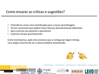 Como encarar as críticas e sugestões?


•   Entendê-las como uma contribuição para a nossa aprendizagem
•   Tornar consciente que podem haver leituras diametralmente diferentes
•   Que é preciso ser paciente e persistente
•   E pensar sempre positivamente

Como recompensa, após este processo que se alonga por algum tempo,
uma alegria enorme de ver o nosso trabalho reconhecido.
 