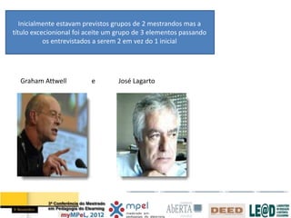 Inicialmente estavam previstos grupos de 2 mestrandos mas a
título excecionional foi aceite um grupo de 3 elementos passando
           os entrevistados a serem 2 em vez do 1 inicial




  Graham Attwell          e       José Lagarto
 