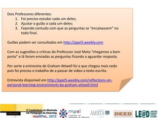 Dois Professores diferentes:
     1. Foi preciso estudar cada um deles;
     2. Ajustar o guião a cada um deles;
     3. Fazendo contudo com que as perguntas se “encaixassem” no
         todo final.

Guiões podem ser consultados em http://ppel5.weebly.com

Com as sugestões e críticas do Professsor José Mota “chegamos a bom
porto” e lá foram enviadas as perguntas ficando a aguardar resposta.

Por sorte a entrevista de Graham Attwell foi a que chegou mais cedo
pois foi preciso o trabalho de a passar de video a texto escrito.

Entrevista disponível em http://ppel5.weebly.com/reflections-on-
personal-learning-environments-by-graham-attwell.html
 
