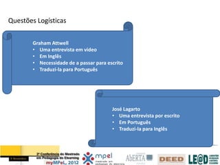 Questões Logísticas

        Graham Attwell
        • Uma entrevista em video
        • Em Inglês
        • Necessidade de a passar para escrito
        • Traduzi-la para Português




                                         José Lagarto
                                         • Uma entrevista por escrito
                                         • Em Português
                                         • Traduzi-la para Inglês
 