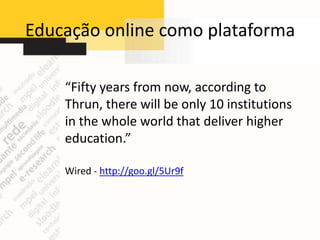 Educação online como plataforma

    “Fifty years from now, according to
    Thrun, there will be only 10 institutions
    in the whole world that deliver higher
    education.”

    Wired - http://goo.gl/5Ur9f
 