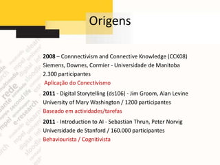 Origens

2008 – Connnectivism and Connective Knowledge (CCK08)
Siemens, Downes, Cormier - Universidade de Manitoba
2.300 participantes
Aplicação do Conectivismo
2011 - Digital Storytelling (ds106) - Jim Groom, Alan Levine
University of Mary Washington / 1200 participantes
Baseado em actividades/tarefas
2011 - Introduction to AI - Sebastian Thrun, Peter Norvig
Universidade de Stanford / 160.000 participantes
Behaviourista / Cognitivista
 