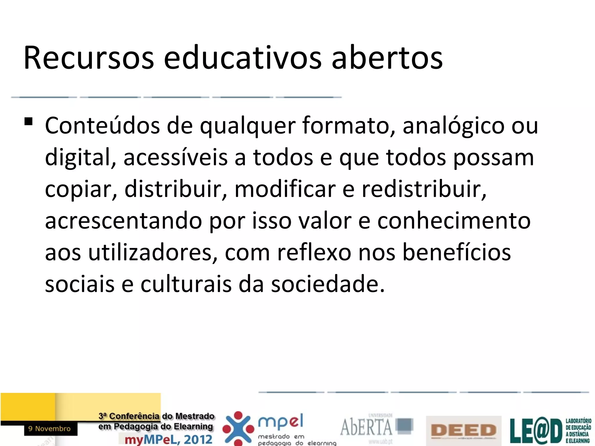 Recursos educativos abertos
 Conteúdos de qualquer formato, analógico ou
  digital, acessíveis a todos e que todos possam
  copiar, distribuir, modificar e redistribuir,
  acrescentando por isso valor e conhecimento
  aos utilizadores, com reflexo nos benefícios
  sociais e culturais da sociedade.
 