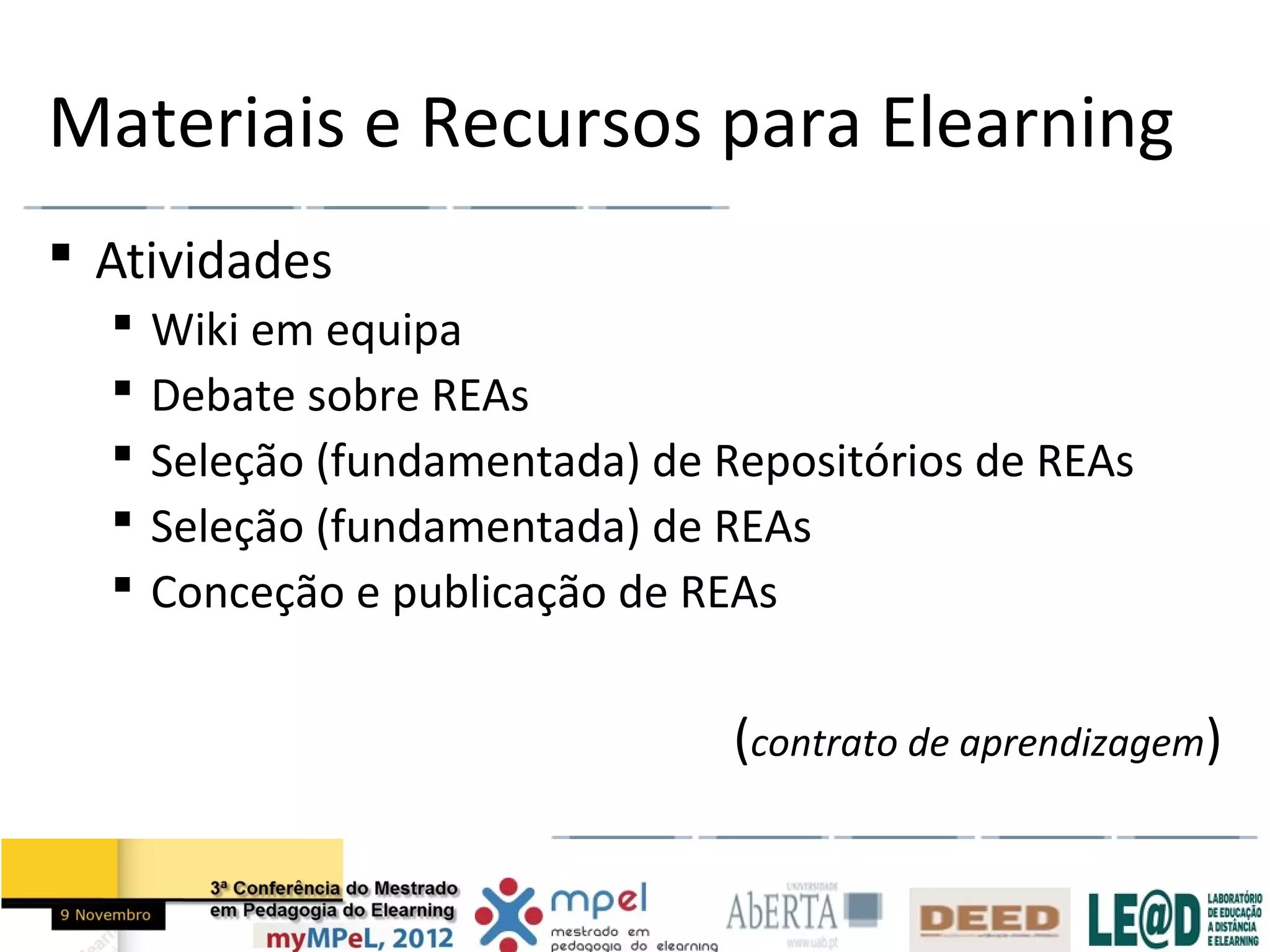 Materiais e Recursos para Elearning
 Atividades
     Wiki em equipa
     Debate sobre REAs
     Seleção (fundamentada) de Repositórios de REAs
     Seleção (fundamentada) de REAs
     Conceção e publicação de REAs


                                 (contrato de aprendizagem)
 