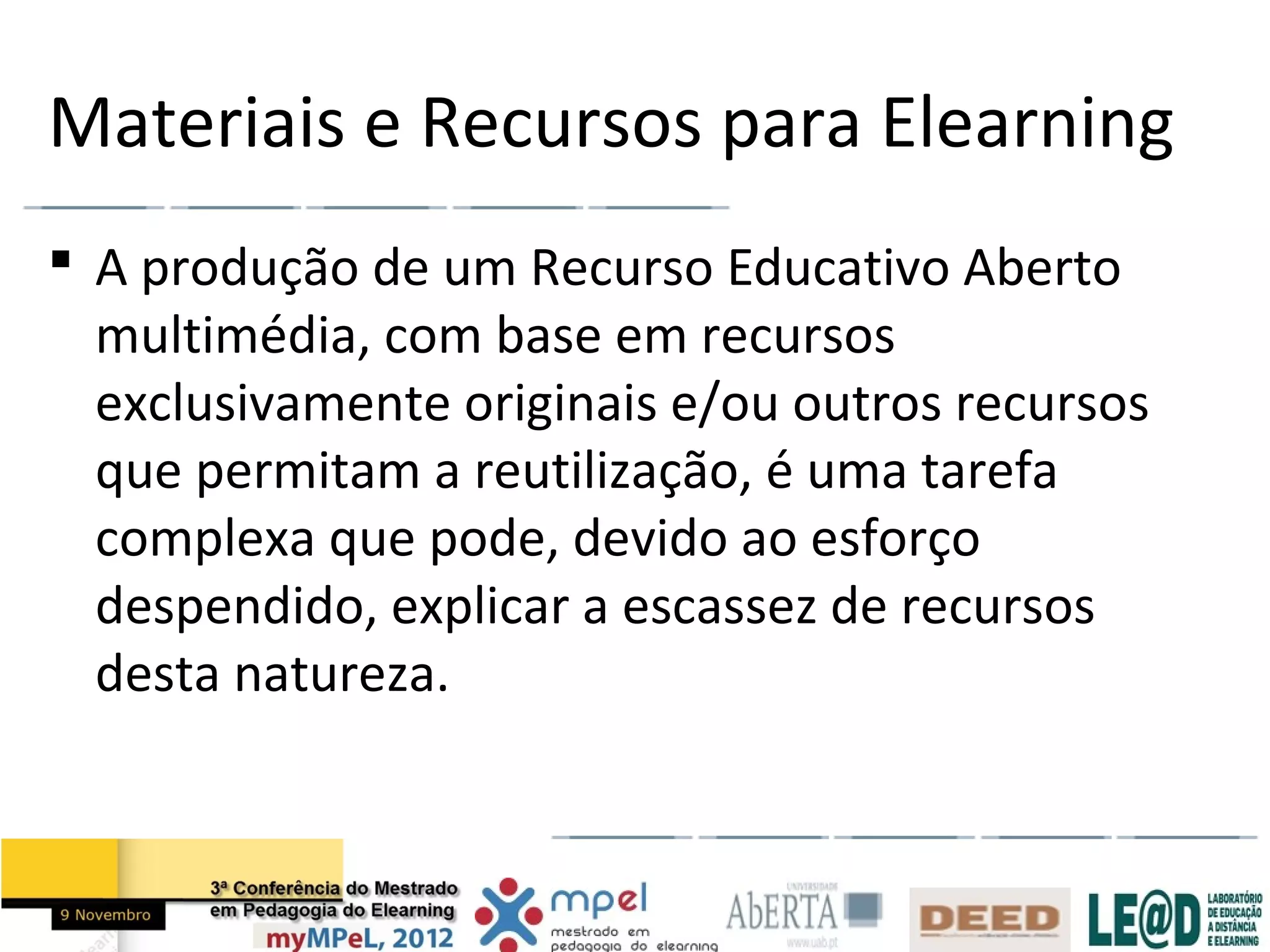 Materiais e Recursos para Elearning
 A produção de um Recurso Educativo Aberto
  multimédia, com base em recursos
  exclusivamente originais e/ou outros recursos
  que permitam a reutilização, é uma tarefa
  complexa que pode, devido ao esforço
  despendido, explicar a escassez de recursos
  desta natureza.
 