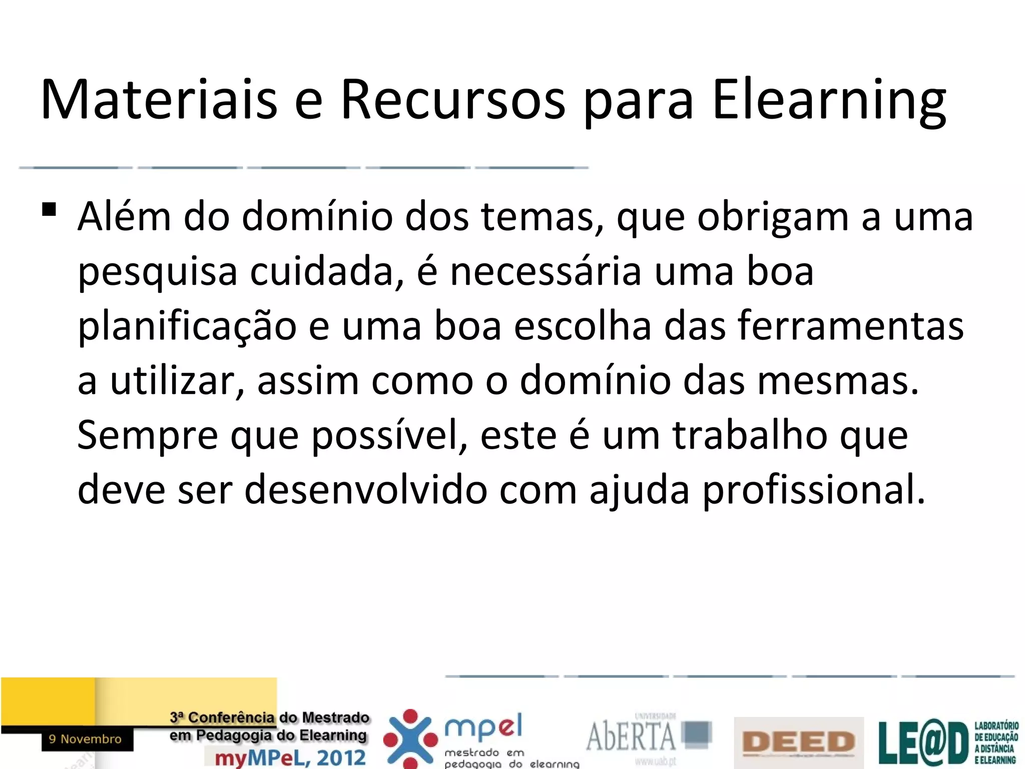 Materiais e Recursos para Elearning
 Além do domínio dos temas, que obrigam a uma
  pesquisa cuidada, é necessária uma boa
  planificação e uma boa escolha das ferramentas
  a utilizar, assim como o domínio das mesmas.
  Sempre que possível, este é um trabalho que
  deve ser desenvolvido com ajuda profissional.
 