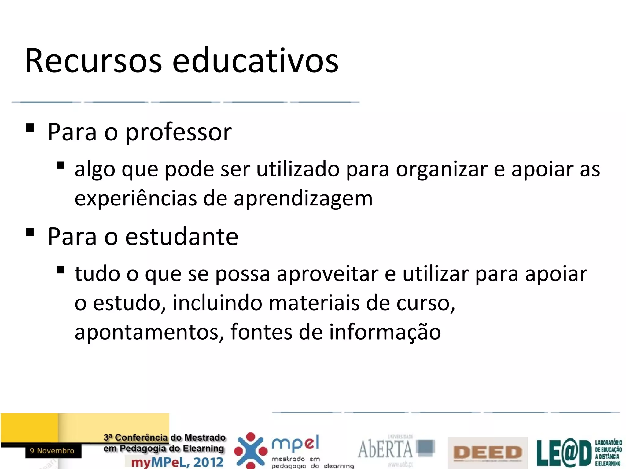 Recursos educativos
 Para o professor
   algo que pode ser utilizado para organizar e apoiar as
    experiências de aprendizagem
 Para o estudante
   tudo o que se possa aproveitar e utilizar para apoiar
    o estudo, incluindo materiais de curso,
    apontamentos, fontes de informação
 