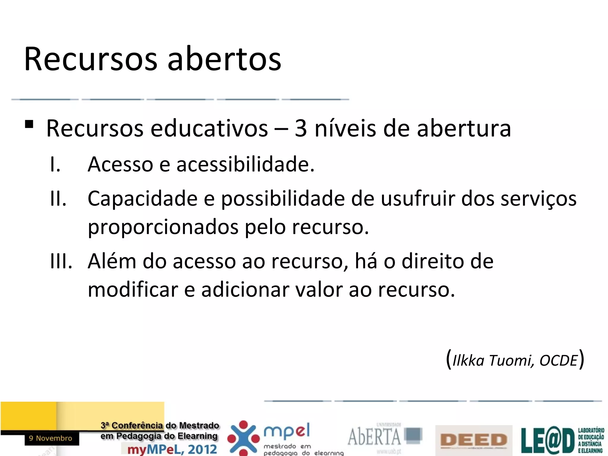Recursos abertos
 Recursos educativos – 3 níveis de abertura
  I. Acesso e acessibilidade.
  II. Capacidade e possibilidade de usufruir dos serviços
       proporcionados pelo recurso.
  III. Além do acesso ao recurso, há o direito de
       modificar e adicionar valor ao recurso.

                                           (Ilkka Tuomi, OCDE)
 