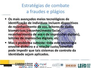 Estratégias de combate
             a fraudes e plágios
 Os mais avançados meios tecnológicos de
  identificação de indivíduos incluem dispositivos
  de reconhecimento de voz, leitores de dados
  biométricos (reconhecimento facial,
  reconhecimento de voz e de impressões digitais),
  leitores de impressões digitais, etc.
 Mas o problema subsiste: toda esta tecnologia
  envolve dinheiro e a relação custo/benefício
  pode impedir que tais sistemas de controlo da
  identidade sejam aplicados.
 