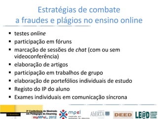 Estratégias de combate
  a fraudes e plágios no ensino online
 testes online
 participação em fóruns
 marcação de sessões de chat (com ou sem
  videoconferência)
 elaboração de artigos
 participação em trabalhos de grupo
 elaboração de portefólios individuais de estudo
 Registo do IP do aluno
 Exames individuais em comunicação síncrona
 