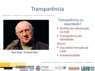 Transparência
                                  Transparência ou
                                      opacidade?
                                   Partilha de informação
                                    na rede
                                   Transparência de
                                    identidade
                                  Versus
                                   Uso indiscriminado de
Paul Virilio, “A Inércia Polar”     nicks
                                   Inautenticidade
 