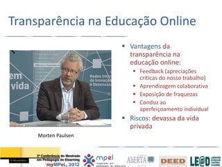 Transparência na Educação Online
                       Vantagens da
                        transparência na
                        educação online:
                          Feedback (apreciações
                           críticas do nosso trabalho)
                          Aprendizagem colaborativa
                          Exposição de fraquezas
                          Conduz ao
                           aperfeiçoamento individual
                       Riscos: devassa da vida
                        privada
     Morten Paulsen
 