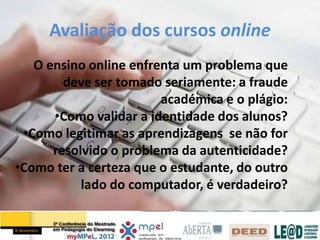 Avaliação dos cursos online
   O ensino online enfrenta um problema que
        deve ser tomado seriamente: a fraude
                        académica e o plágio:
      •Como validar a identidade dos alunos?
 •Como legitimar as aprendizagens se não for
      resolvido o problema da autenticidade?
•Como ter a certeza que o estudante, do outro
           lado do computador, é verdadeiro?
 