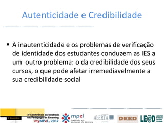 Autenticidade e Credibilidade

 A inautenticidade e os problemas de verificação
  de identidade dos estudantes conduzem as IES a
  um outro problema: o da credibilidade dos seus
  cursos, o que pode afetar irremediavelmente a
  sua credibilidade social
 