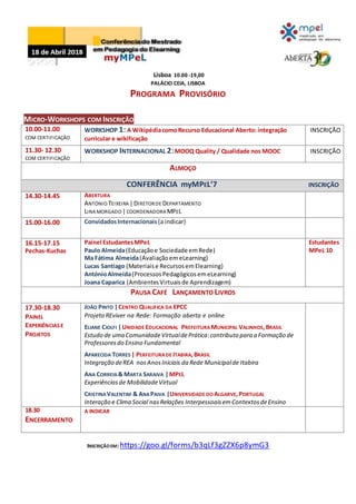 Lisboa 10.00 -19,00
PALÁCIO CEIA, LISBOA
PROGRAMA PROVISÓRIO
MICRO-WORKSHOPS COM INSCRIÇÃO
10.00-11.00
COM CERTIFICAÇÃO
WORKSHOP 1: A WikipédiacomoRecurso Educacional Aberto: integração
curricular e wikificação
INSCRIÇÃO
11.30- 12.30
COM CERTIFICAÇÃO
WORKSHOP INTERNACIONAL 2:MOOQ Quality / Qualidade nos MOOC INSCRIÇÃO
ALMOÇO
CONFERÊNCIA myMPEL’7 INSCRIÇÃO
14.30-14.45 ABERTURA
ANTÓNIO TEIXEIRA |DIRETORDE DEPARTAMENTO
LINA MORGADO |COORDENADORA MPEL
15.00-16.00 ConvidadosInternacionais (a indicar)
16.15-17.15
Pechas-Kuchas
Painel EstudantesMPeL
Paulo Almeida(Educaçãoe Sociedade emRede)
Ma Fátima Almeida(AvaliaçãoemeLearning)
Lucas Santiago (Materiaise RecursosemElearning)
AntónioAlmeida(ProcessosPedagógicosemeLearning)
Joana Caparica (AmbientesVirtuaisde Aprendizagem)
Estudantes
MPeL 10
PAUSA CAFÉ LANÇAMENTO LIVROS
17.30-18.30
PAINEL
EXPERIÊNCIASE
PROJETOS
JOÃO PINTO |CENTRO QUALIFICA DA EPCC
Projeto REviver na Rede: Formação aberta e online
ELIANE CIOLFI |UNIDADE EDUCACIONAL PREFEITURA MUNICIPAL VALINHOS,BRASIL
Estudo de uma ComunidadeVirtualdePrática:contributo para a Formação de
Professoresdo Ensino Fundamental
APARECIDA TORRES | PERFEITURADE ITABIRA,BRASIL
Integração deREA nosAnosIniciais da Rede Municipalde Itabira
ANA CORREIA& MARTA SARAIVA |MPEL
Experiênciasde MobilidadeVirtual
CRISTINA VALENTIM & ANAPAIVA |UNIVERSIDADE DO ALGARVE,PORTUGAL
Interação e Clima Social nasRelações InterpessoaisemContextosdeEnsino
18.30
ENCERRAMENTO
A INDICAR
INSCRIÇÃOEM: https://goo.gl/forms/b3qLf3gZZX6p8ymG3
 