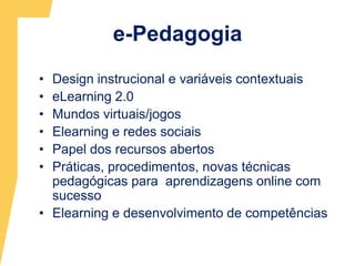 e-PedagogiaDesign instrucional e variáveis contextuais eLearning 2.0Mundos virtuais/jogosElearning e redes sociaisPapel dos recursos abertosPráticas, procedimentos, novas técnicas pedagógicas para  aprendizagens online com sucesso Elearning e desenvolvimento de competências