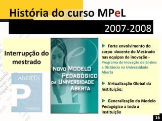 História do curso MP e L  16 2007-2008 Interrupção do mestrado    Forte envolvimento do corpo  docente do Mestrado nas equipas de inovação - Programa de Inovação de Ensino a Distância na Universidade Aberta     Virtualização Global da Instituição;    Generalização do Modelo Pedagógico a toda a instituição 