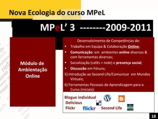 Nova Ecologia do curso MPeL  MP e L’ 3  --------2009-2011 18 Módulo de  Ambientação Online Desenvolvimento de Competências de: Trabalho em Equipa & Colaboração  Online ; Comunicação : em  ambientes  online  diversos & com ferramentas diversas; Socialização (cafés + rede) e  presença social ; Discussão  em Fóruns; 5) Introdução ao Second Life/Comunicar  em Mundos Virtuais; 6) Ferramentas Pessoais de Aprendizagem para o Curso (iniciais): Blogue individual  Delicious  Flickr  Second Life 