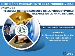 MEDICIÓN Y MEJORAMIENTO DE LA PRODUCTIVIDAD
UNIDAD IV
TÉCNICAS DE MEJORAMIENTO DE LA PRODUCTIVIDAD
BASADAS EN LA MANO DE OBRA

Dr. Juan Manuel Carrión Delgado

LOGO

Presentan:
C. Giovanni Jiménez Juventino
Antonio Michel Sánchez
Janeth Ríos Navor

901 B

 