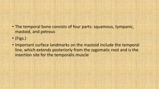 • The temporal bone consists of four parts: squamous, tympanic,
mastoid, and petrous
• (Figs.)
• Important surface landmarks on the mastoid include the temporal
line, which extends posteriorly from the zygomatic root and is the
insertion site for the temporalis muscle
 