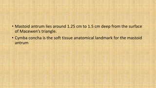 • Mastoid antrum lies around 1.25 cm to 1.5 cm deep from the surface
of Macewen’s triangle.
• Cymba concha is the soft tissue anatomical landmark for the mastoid
antrum
 
