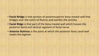 • Facial Bridge is that portion of posterosuperior bony meatal wall that
bridges over the notch of Rivinus and overlies the ossicles.
• Facial Ridge is that part of the bony meatal wall which houses the
posterior bend and vertical segment of facial nerve.
• Anterior Buttress is the point at which the posterior bony canal wall
meets the tegmen
 