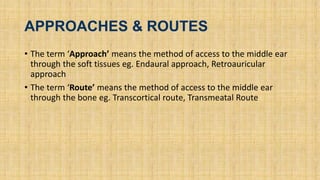 APPROACHES & ROUTES
• The term ‘Approach’ means the method of access to the middle ear
through the soft tissues eg. Endaural approach, Retroauricular
approach
• The term ‘Route’ means the method of access to the middle ear
through the bone eg. Transcortical route, Transmeatal Route
 