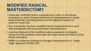 MODIFIED RADICAL
MASTOIDECTOMY
• Classically, modified radical mastoidectomy refers to the Bondy
procedure, in which disease limited to the epitympanum is simply
exteriorized by removing portions of the adjacent superior or
posterior canal wall.
• But, Frequently, the term modified radical mastoidectomy is used
interchangeably with canal wall down mastoidectomy
• A primary feature of the modified radical procedure is complete
removal of the posterior canal wall, the major reason for failure of the
Bondy procedure.
• MRM is an effective method to manage cholesteatoma in a ‘single-
stage’ approach (Unlike CAT).
 