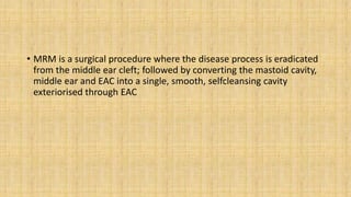 • MRM is a surgical procedure where the disease process is eradicated
from the middle ear cleft; followed by converting the mastoid cavity,
middle ear and EAC into a single, smooth, selfcleansing cavity
exteriorised through EAC
 