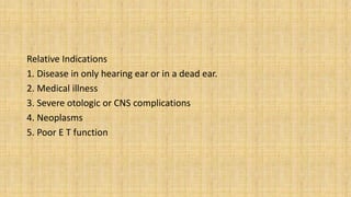 Relative Indications
1. Disease in only hearing ear or in a dead ear.
2. Medical illness
3. Severe otologic or CNS complications
4. Neoplasms
5. Poor E T function
 