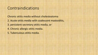 Contraindications
Chronic otitis media without cholesteatoma
2. Acute otitis media with coalescent mastoiditis,
3. persistent secretory otitis media, or
4. Chronic allergic otitis media.
5. Tuberculous otitis media.
 