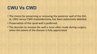 CWU Vs CWD
• The choice for preserving or removing the posterior wall of the EAC,
ie, CWU versus CWD mastoidectomy, has been extensively debated.
• Preservation of the canal wall is preferred.
• The decision to remove the wall is most often made during surgery,
when the extent of the disease is fully appreciated
 