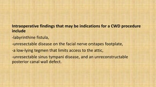 Intraoperative findings that may be indications for a CWD procedure
include
-labyrinthine fistula,
-unresectable disease on the facial nerve orstapes footplate,
-a low-lying tegmen that limits access to the attic,
-unresectable sinus tympani disease, and an unreconstructable
posterior canal wall defect.
 