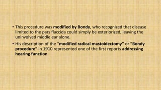 • This procedure was modified by Bondy, who recognized that disease
limited to the pars flaccida could simply be exteriorized, leaving the
uninvolved middle ear alone.
• His description of the “modified radical mastoidectomy” or “Bondy
procedure” in 1910 represented one of the first reports addressing
hearing function
 