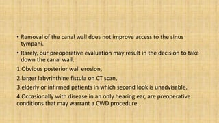 • Removal of the canal wall does not improve access to the sinus
tympani.
• Rarely, our preoperative evaluation may result in the decision to take
down the canal wall.
1.Obvious posterior wall erosion,
2.larger labyrinthine fistula on CT scan,
3.elderly or infirmed patients in which second look is unadvisable.
4.Occasionally with disease in an only hearing ear, are preoperative
conditions that may warrant a CWD procedure.
 