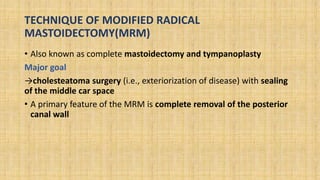 TECHNIQUE OF MODIFIED RADICAL
MASTOIDECTOMY(MRM)
• Also known as complete mastoidectomy and tympanoplasty
Major goal
→cholesteatoma surgery (i.e., exteriorization of disease) with sealing
of the middle car space
• A primary feature of the MRM is complete removal of the posterior
canal wall
 